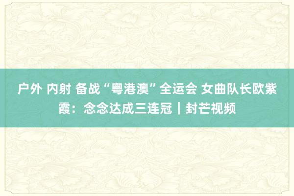 户外 内射 备战“粤港澳”全运会 女曲队长欧紫霞：念念达成三连冠｜封芒视频