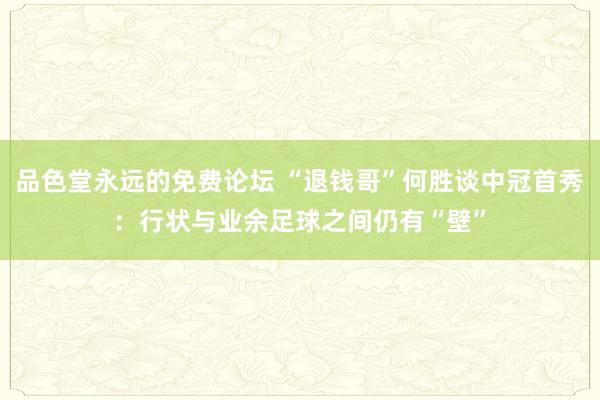 品色堂永远的免费论坛 “退钱哥”何胜谈中冠首秀：行状与业余足球之间仍有“壁”