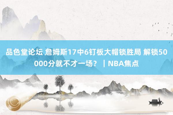 品色堂论坛 詹姆斯17中6钉板大帽锁胜局 解锁50000分就不才一场？｜NBA焦点
