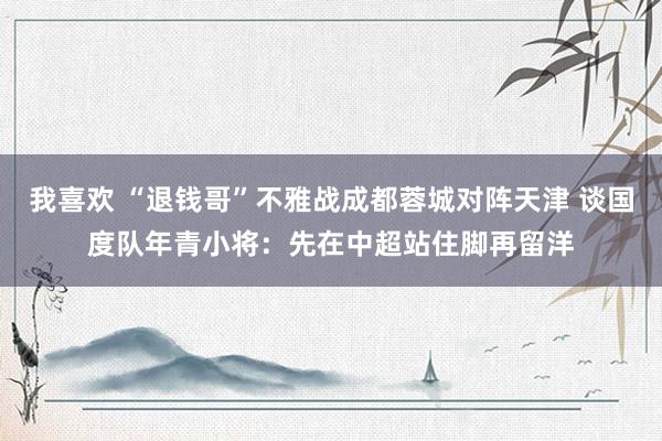 我喜欢 “退钱哥”不雅战成都蓉城对阵天津 谈国度队年青小将：先在中超站住脚再留洋