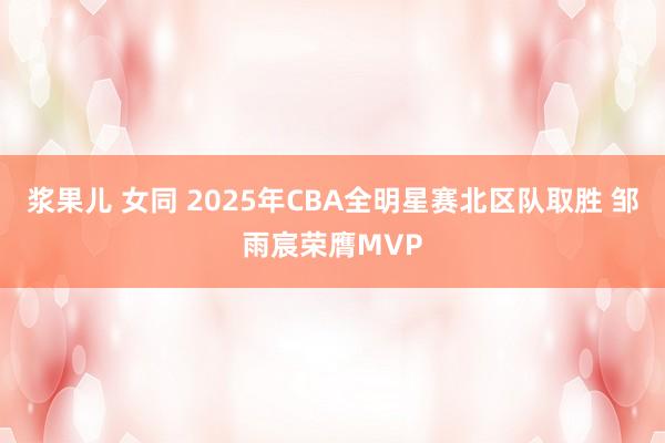 浆果儿 女同 2025年CBA全明星赛北区队取胜 邹雨宸荣膺MVP