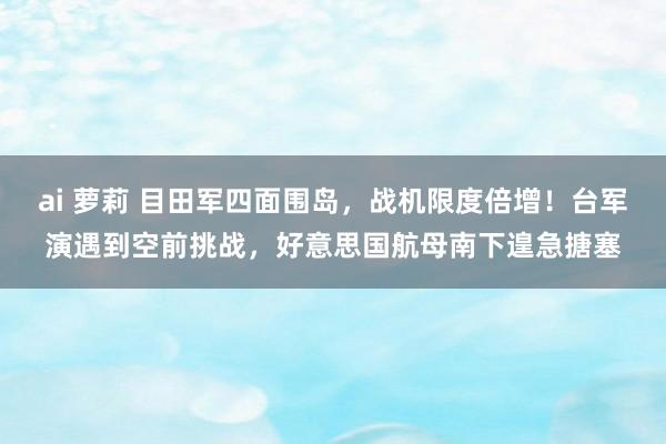 ai 萝莉 目田军四面围岛，战机限度倍增！台军演遇到空前挑战，好意思国航母南下遑急搪塞