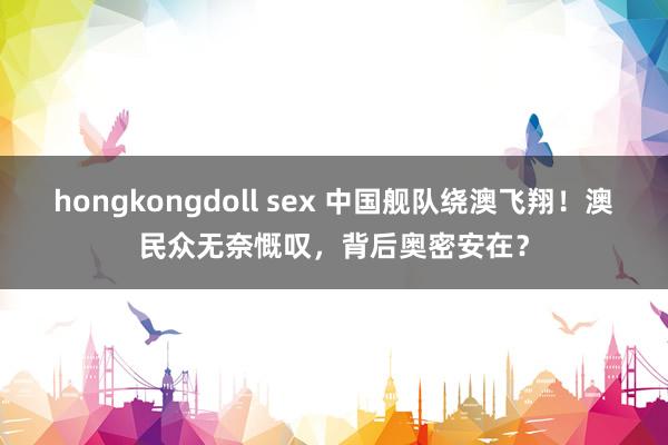 hongkongdoll sex 中国舰队绕澳飞翔！澳民众无奈慨叹，背后奥密安在？
