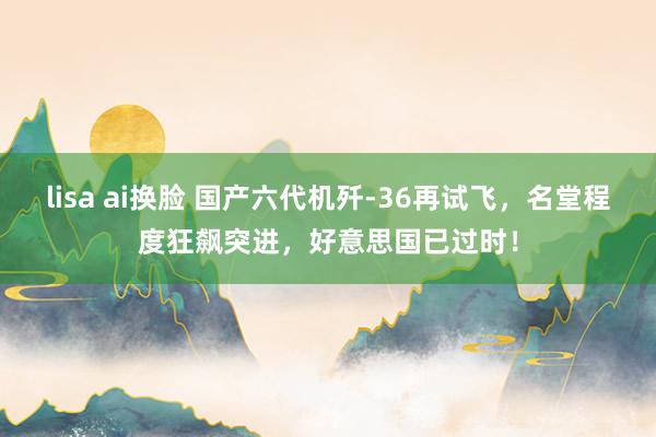 lisa ai换脸 国产六代机歼-36再试飞，名堂程度狂飙突进，好意思国已过时！