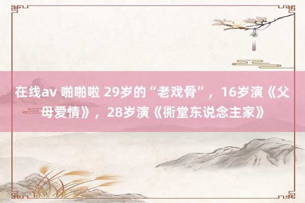 在线av 啪啪啦 29岁的“老戏骨”，16岁演《父母爱情》，28岁演《衖堂东说念主家》