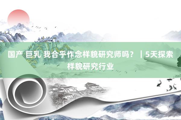 国产 巨乳 我合乎作念样貌研究师吗？｜5天探索样貌研究行业