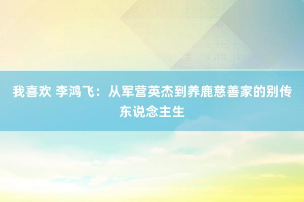 我喜欢 李鸿飞：从军营英杰到养鹿慈善家的别传东说念主生