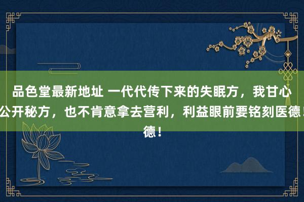品色堂最新地址 一代代传下来的失眠方，我甘心公开秘方，也不肯意拿去营利，利益眼前要铭刻医德！