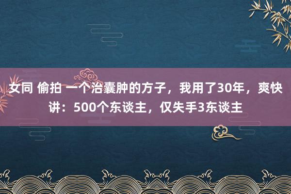 女同 偷拍 一个治囊肿的方子，我用了30年，爽快讲：500个东谈主，仅失手3东谈主