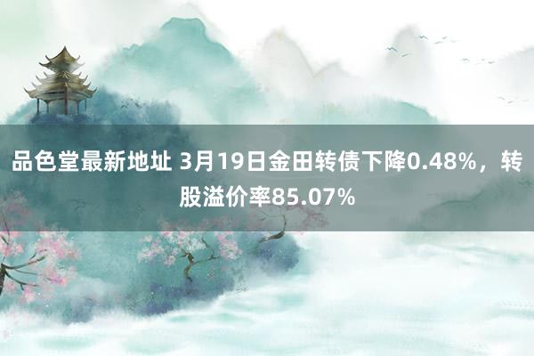 品色堂最新地址 3月19日金田转债下降0.48%，转股溢价率85.07%