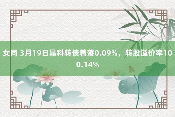 女同 3月19日晶科转债着落0.09%，转股溢价率100.14%
