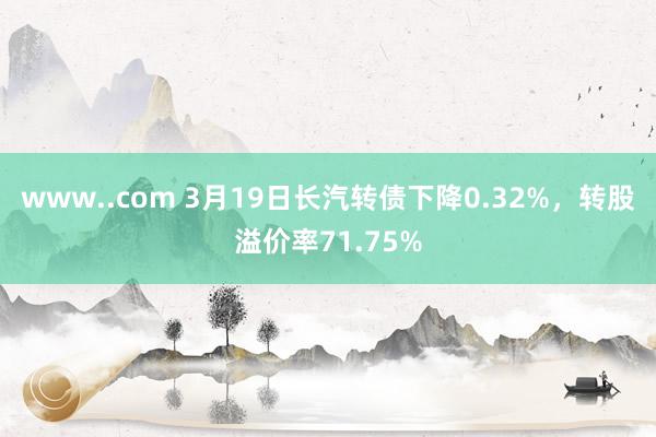 www..com 3月19日长汽转债下降0.32%，转股溢价率71.75%