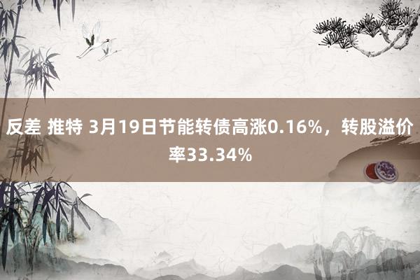 反差 推特 3月19日节能转债高涨0.16%，转股溢价率33.34%