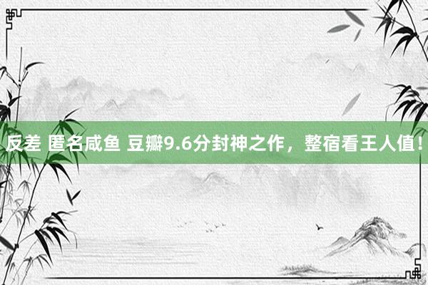 反差 匿名咸鱼 豆瓣9.6分封神之作，整宿看王人值！