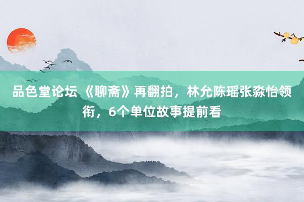 品色堂论坛 《聊斋》再翻拍，林允陈瑶张淼怡领衔，6个单位故事提前看