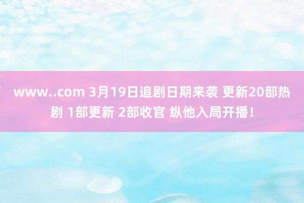 www..com 3月19日追剧日期来袭 更新20部热剧 1部更新 2部收官 纵他入局开播！