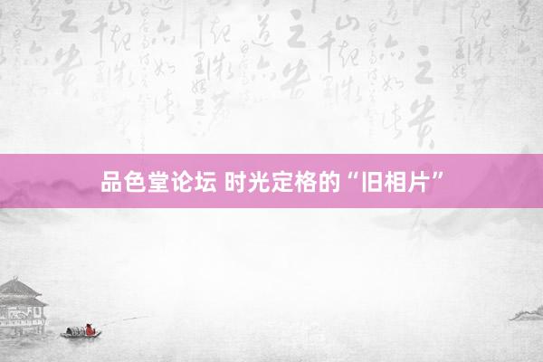 品色堂论坛 时光定格的“旧相片”