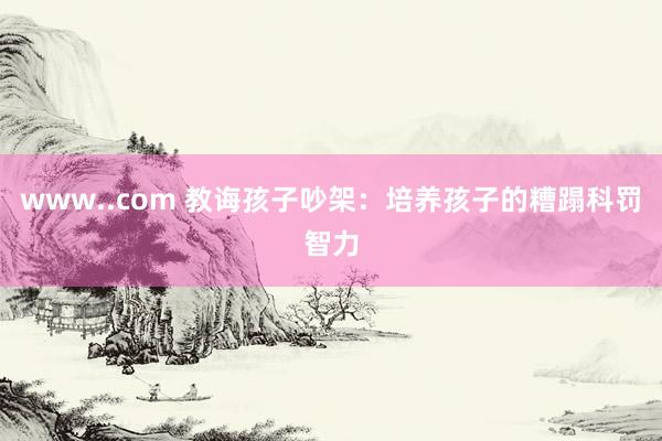 www..com 教诲孩子吵架：培养孩子的糟蹋科罚智力