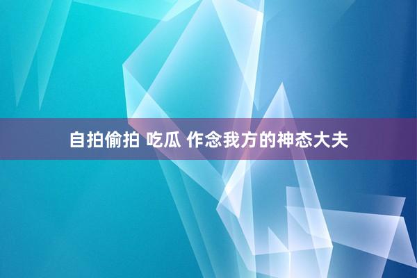自拍偷拍 吃瓜 作念我方的神态大夫