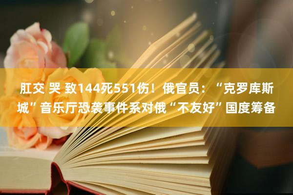 肛交 哭 致144死551伤！俄官员：“克罗库斯城”音乐厅恐袭事件系对俄“不友好”国度筹备