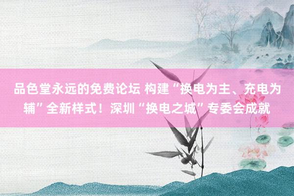 品色堂永远的免费论坛 构建“换电为主、充电为辅”全新样式！深圳“换电之城”专委会成就