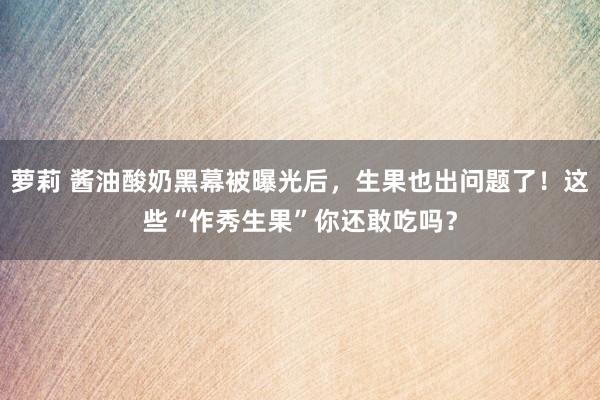 萝莉 酱油酸奶黑幕被曝光后，生果也出问题了！这些“作秀生果”你还敢吃吗？