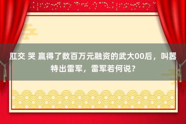 肛交 哭 赢得了数百万元融资的武大00后，叫嚣特出雷军，雷军若何说？