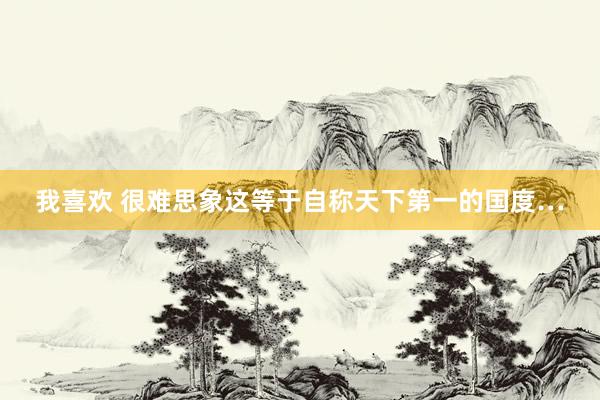 我喜欢 很难思象这等于自称天下第一的国度…