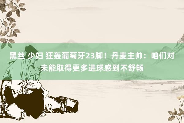 黑丝 少妇 狂轰葡萄牙23脚！丹麦主帅：咱们对未能取得更多进球感到不舒畅