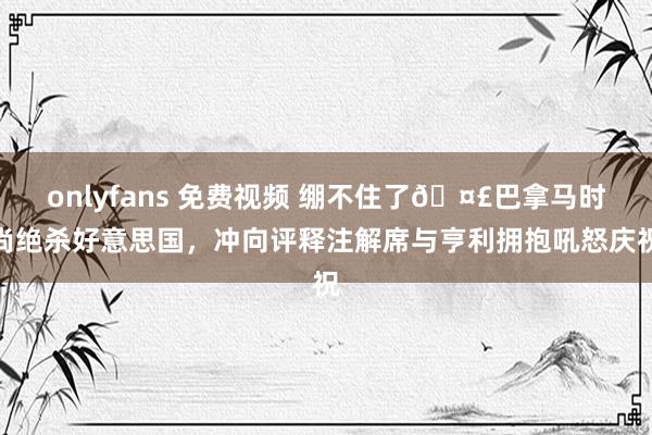 onlyfans 免费视频 绷不住了🤣巴拿马时尚绝杀好意思国，冲向评释注解席与亨利拥抱吼怒庆祝