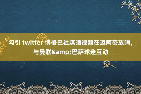 勾引 twitter 博格巴社媒晒视频在迈阿密放哨，与曼联&巴萨球迷互动