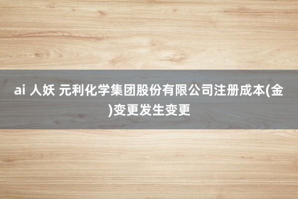 ai 人妖 元利化学集团股份有限公司注册成本(金)变更发生变更