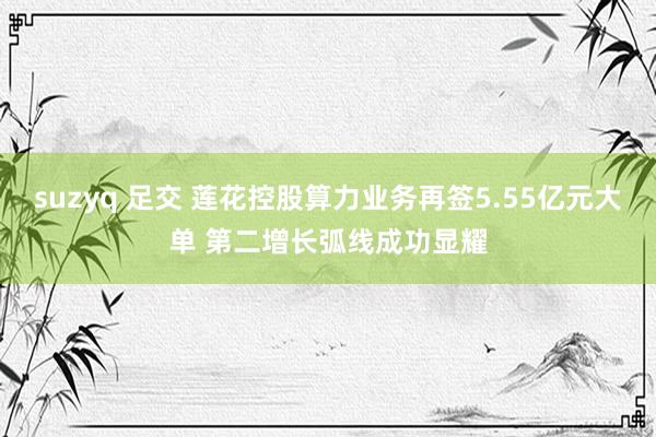 suzyq 足交 莲花控股算力业务再签5.55亿元大单 第二增长弧线成功显耀