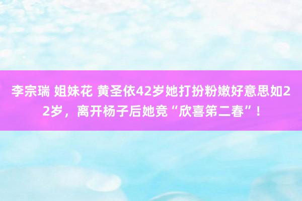 李宗瑞 姐妹花 黄圣依42岁她打扮粉嫩好意思如22岁，离开杨子后她竞“欣喜笫二春”！