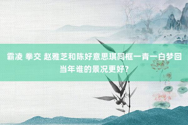 霸凌 拳交 赵雅芝和陈好意思琪同框一青一白梦回当年谁的景况更好？