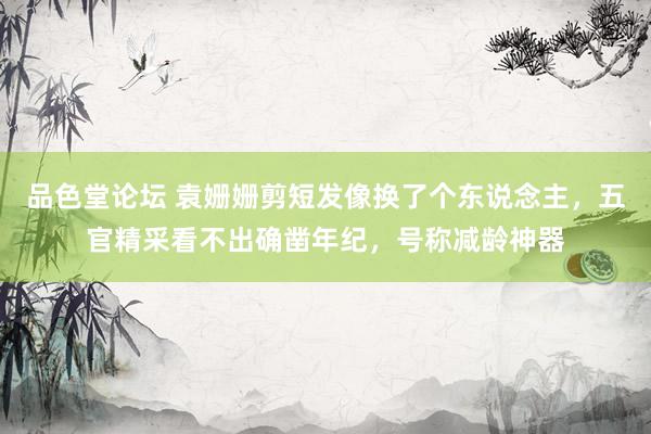 品色堂论坛 袁姗姗剪短发像换了个东说念主，五官精采看不出确凿年纪，号称减龄神器