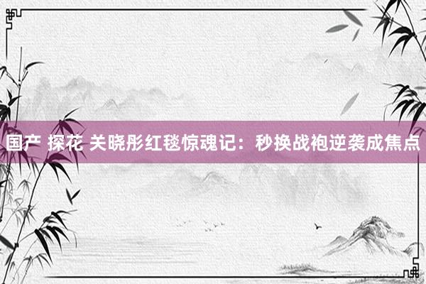 国产 探花 关晓彤红毯惊魂记：秒换战袍逆袭成焦点