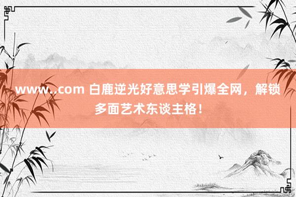 www..com 白鹿逆光好意思学引爆全网，解锁多面艺术东谈主格！