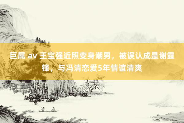 巨屌 av 王宝强近照变身潮男，被误认成是谢霆锋，与冯清恋爱5年情谊清爽
