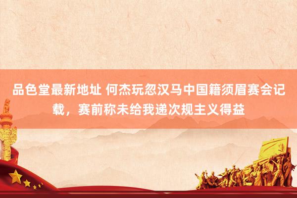 品色堂最新地址 何杰玩忽汉马中国籍须眉赛会记载，赛前称未给我递次规主义得益