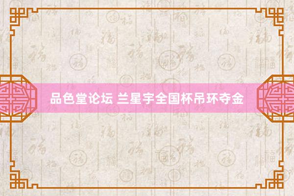 品色堂论坛 兰星宇全国杯吊环夺金