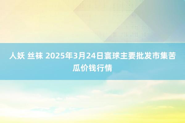 人妖 丝袜 2025年3月24日寰球主要批发市集苦瓜价钱行情