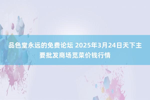 品色堂永远的免费论坛 2025年3月24日天下主要批发商场苋菜价钱行情