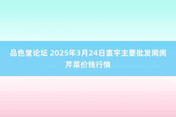 品色堂论坛 2025年3月24日寰宇主要批发阛阓芹菜价钱行情