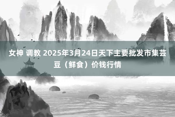 女神 调教 2025年3月24日天下主要批发市集芸豆（鲜食）价钱行情