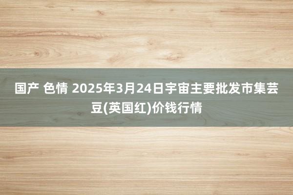国产 色情 2025年3月24日宇宙主要批发市集芸豆(英国红)价钱行情