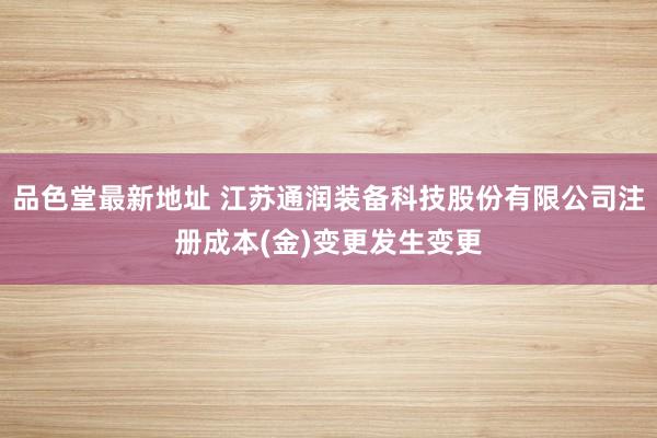 品色堂最新地址 江苏通润装备科技股份有限公司注册成本(金)变更发生变更