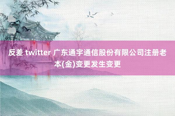 反差 twitter 广东通宇通信股份有限公司注册老本(金)变更发生变更