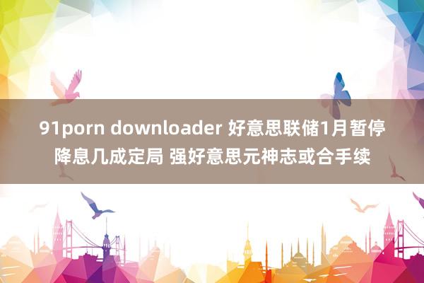 91porn downloader 好意思联储1月暂停降息几成定局 强好意思元神志或合手续