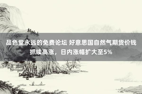 品色堂永远的免费论坛 好意思国自然气期货价钱抓续高涨，日内涨幅扩大至5%